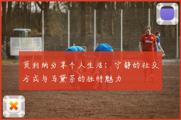 莫利纳分享个人生活：宁静的社交方式与马黛茶的独特魅力