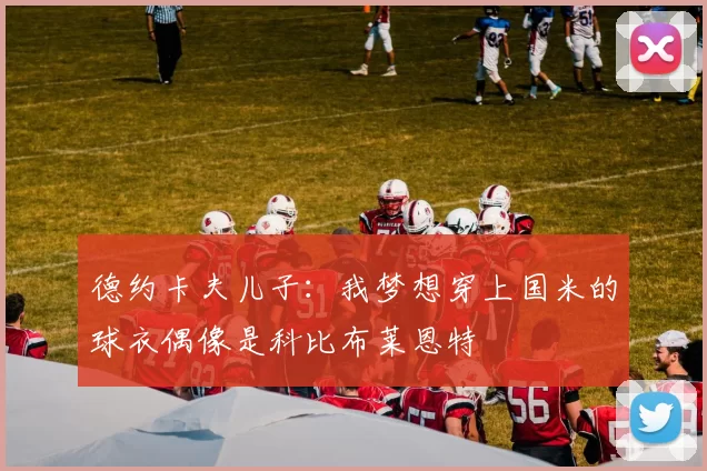 德约卡夫儿子：我梦想穿上国米的球衣偶像是科比布莱恩特