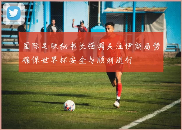 国际足联秘书长强调关注伊朗局势确保世界杯安全与顺利进行