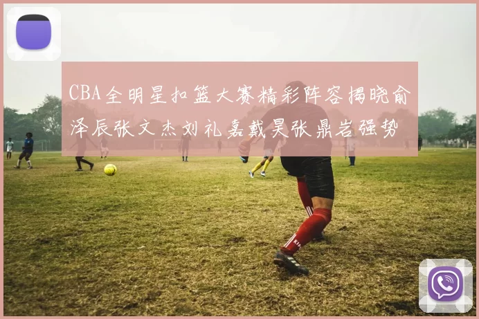 CBA全明星扣篮大赛精彩阵容揭晓俞泽辰张文杰刘礼嘉戴昊张鼎岩强势参赛