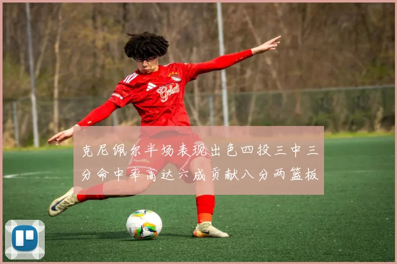 克尼佩尔半场表现出色四投三中三分命中率高达六成贡献八分两篮板