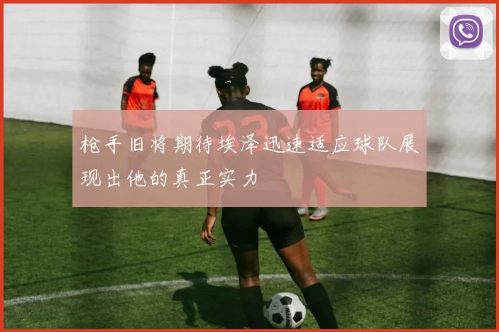 枪手旧将期待埃泽迅速适应球队展现出他的真正实力