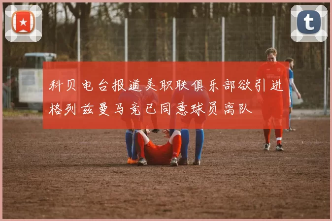 科贝电台报道美职联俱乐部欲引进格列兹曼马竞已同意球员离队
