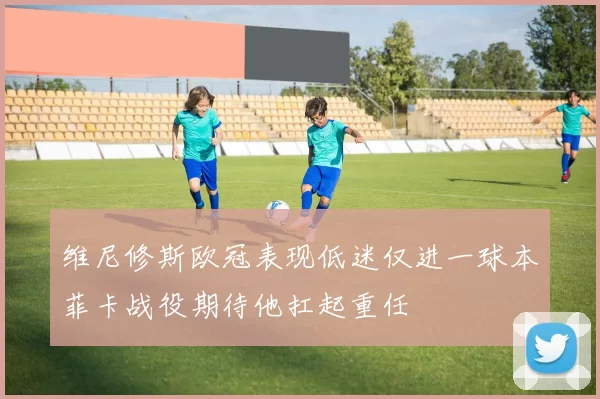 维尼修斯欧冠表现低迷仅进一球本菲卡战役期待他扛起重任