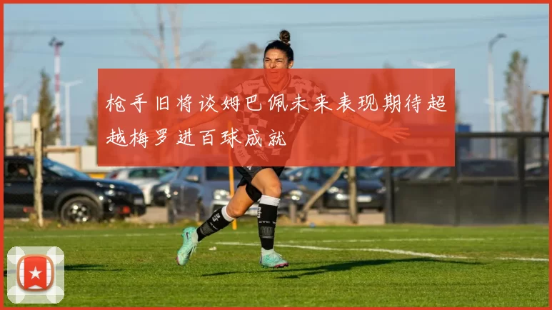 枪手旧将谈姆巴佩未来表现期待超越梅罗进百球成就