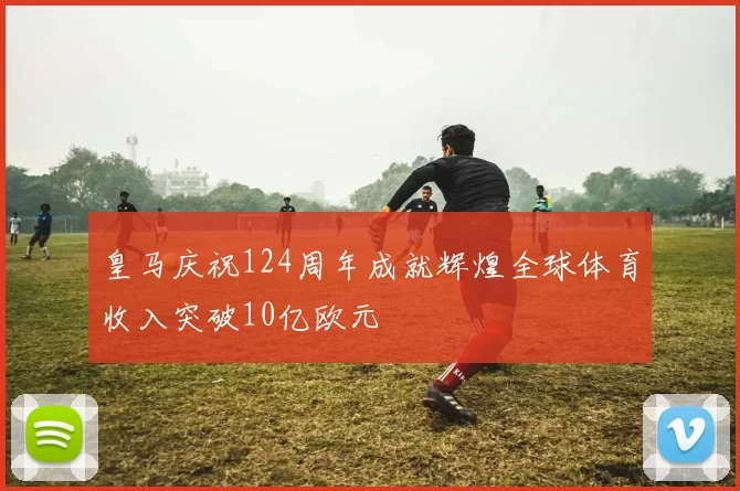 皇马庆祝124周年成就辉煌全球体育收入突破10亿欧元