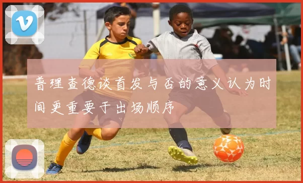 普理查德谈首发与否的意义认为时间更重要于出场顺序