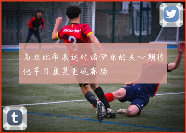 乌尔比希表达对诺伊尔的关心期待他早日康复重返赛场