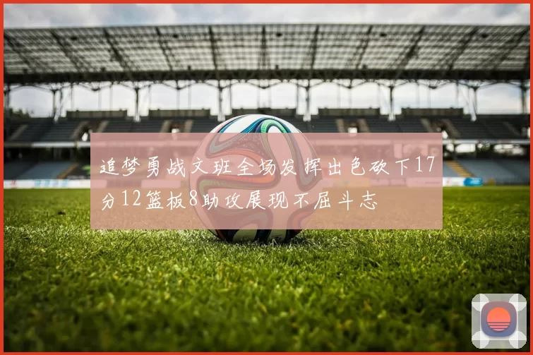 追梦勇战文班全场发挥出色砍下17分12篮板8助攻展现不屈斗志