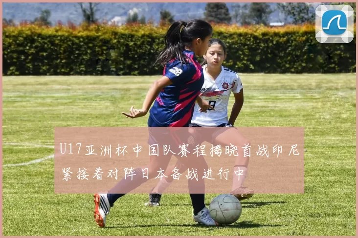 U17亚洲杯中国队赛程揭晓首战印尼紧接着对阵日本备战进行中