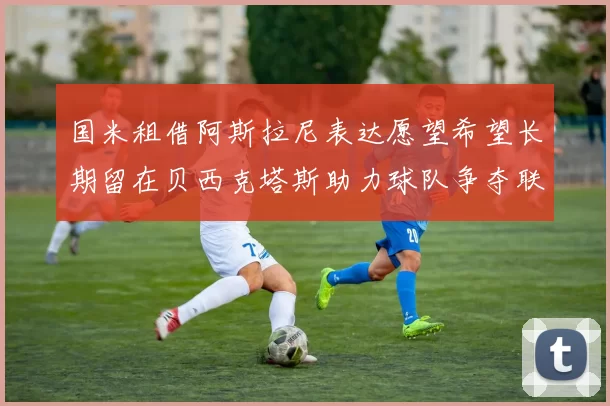 国米租借阿斯拉尼表达愿望希望长期留在贝西克塔斯助力球队争夺联赛冠军
