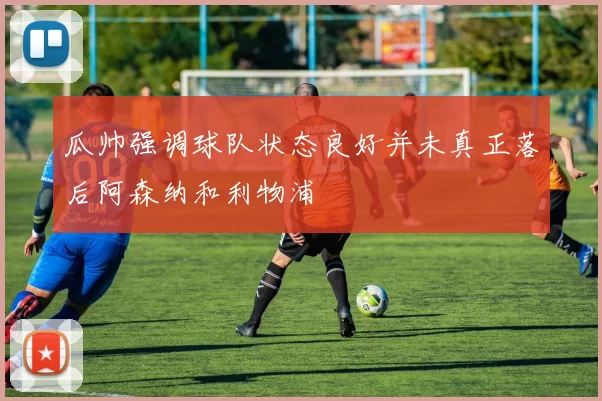 瓜帅强调球队状态良好并未真正落后阿森纳和利物浦