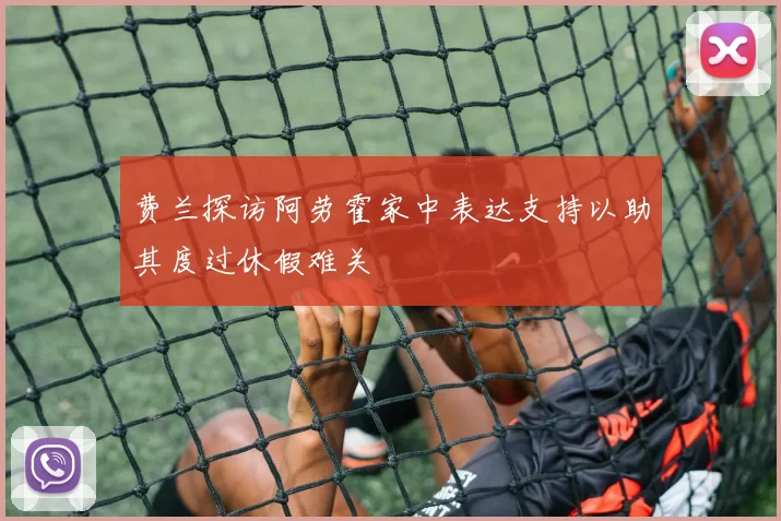 费兰探访阿劳霍家中表达支持以助其度过休假难关