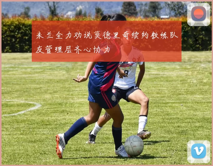 米兰全力劝说莫德里奇续约教练队友管理层齐心协力