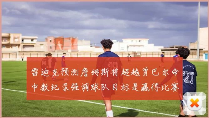 雷迪克预测詹姆斯将超越贾巴尔命中数纪录强调球队目标是赢得比赛