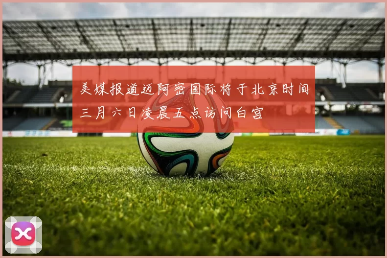 美媒报道迈阿密国际将于北京时间三月六日凌晨五点访问白宫