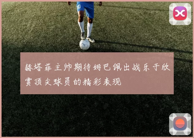 赫塔菲主帅期待姆巴佩出战乐于欣赏顶尖球员的精彩表现