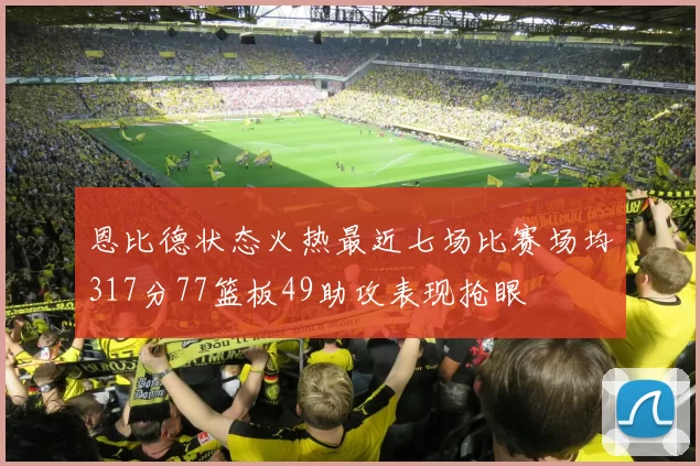 恩比德状态火热最近七场比赛场均317分77篮板49助攻表现抢眼